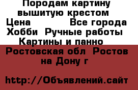 Породам картину вышитую крестом › Цена ­ 8 000 - Все города Хобби. Ручные работы » Картины и панно   . Ростовская обл.,Ростов-на-Дону г.